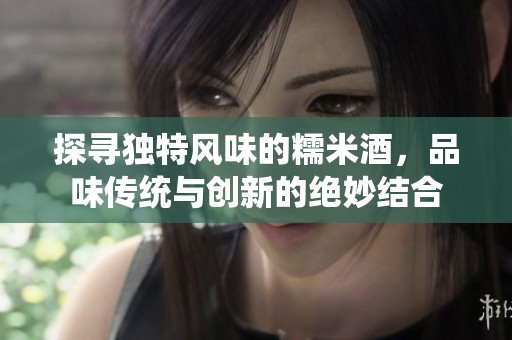 探寻独特风味的糯米酒，品味传统与创新的绝妙结合