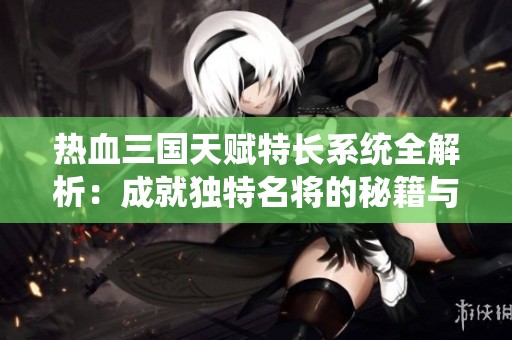 热血三国天赋特长系统全解析：成就独特名将的秘籍与策略