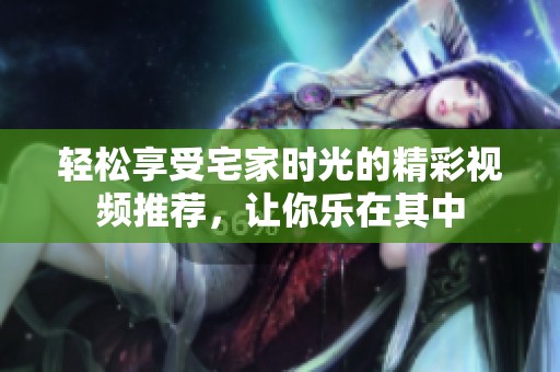 轻松享受宅家时光的精彩视频推荐，让你乐在其中