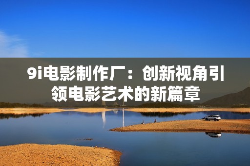 9i电影制作厂：创新视角引领电影艺术的新篇章