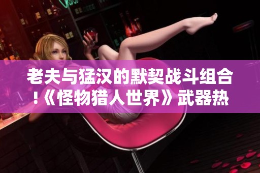 老夫与猛汉的默契战斗组合!《怪物猎人世界》武器热度深度分析