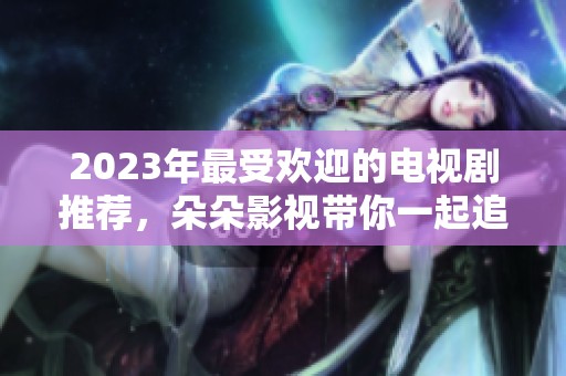 2023年最受欢迎的电视剧推荐，朵朵影视带你一起追剧