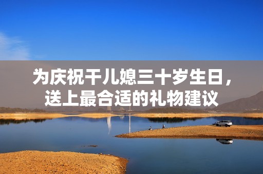 为庆祝干儿媳三十岁生日，送上最合适的礼物建议
