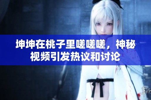 坤坤在桃子里嗟嗟嗟，神秘视频引发热议和讨论