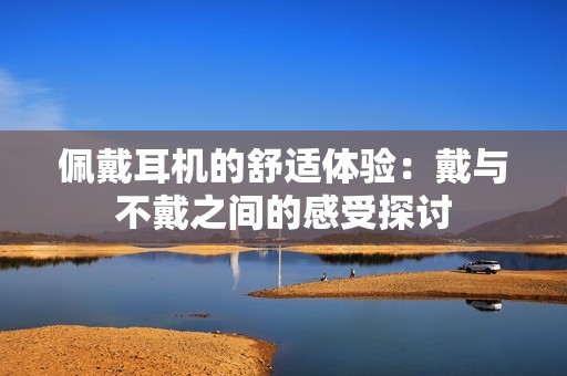 佩戴耳机的舒适体验：戴与不戴之间的感受探讨