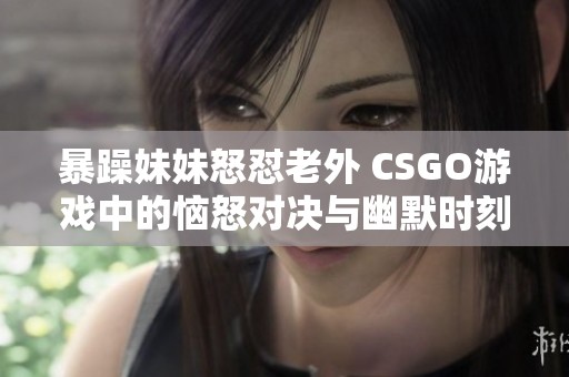 暴躁妹妹怒怼老外 CSGO游戏中的恼怒对决与幽默时刻