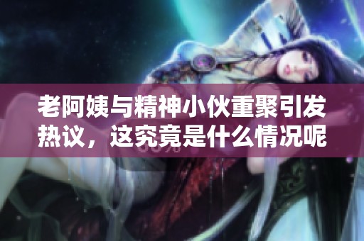 老阿姨与精神小伙重聚引发热议，这究竟是什么情况呢