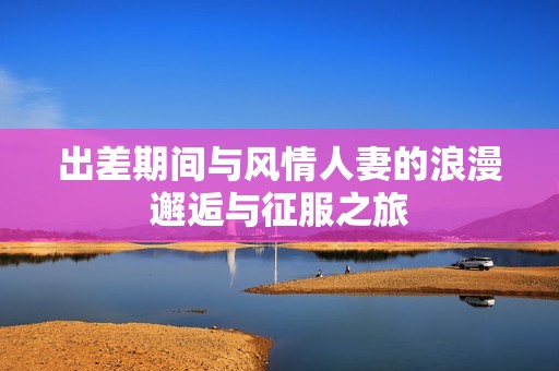 出差期间与风情人妻的浪漫邂逅与征服之旅