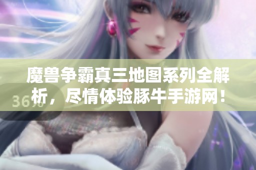 魔兽争霸真三地图系列全解析，尽情体验豚牛手游网！