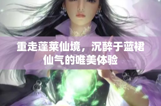 重走蓬莱仙境，沉醉于蓝裙仙气的唯美体验
