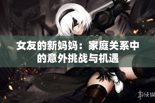 女友的新妈妈：家庭关系中的意外挑战与机遇