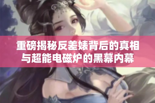 重磅揭秘反差婊背后的真相与超能电磁炉的黑幕内幕