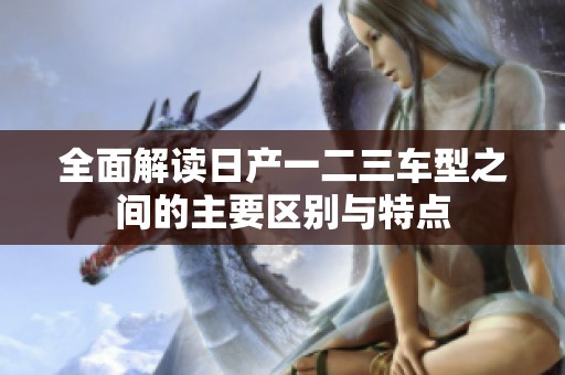 全面解读日产一二三车型之间的主要区别与特点