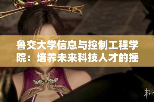 鲁交大学信息与控制工程学院：培养未来科技人才的摇篮