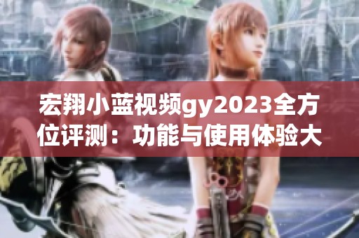 宏翔小蓝视频gy2023全方位评测：功能与使用体验大揭秘