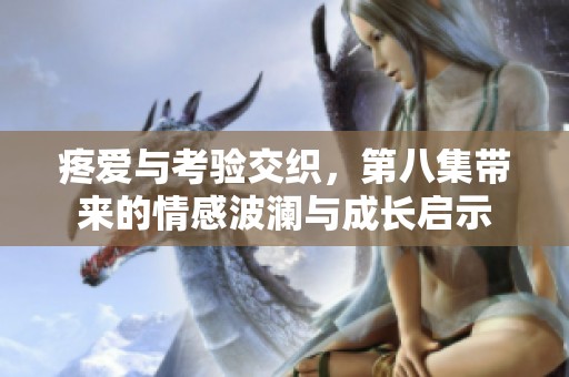 疼爱与考验交织，第八集带来的情感波澜与成长启示