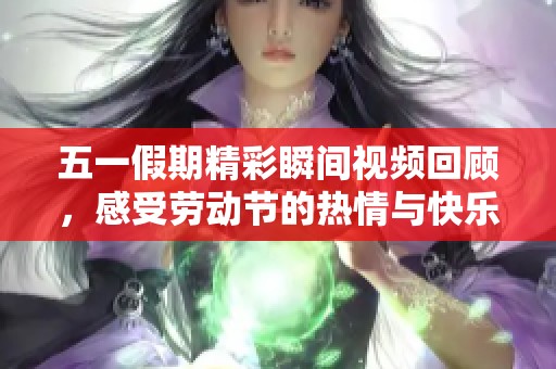 五一假期精彩瞬间视频回顾，感受劳动节的热情与快乐