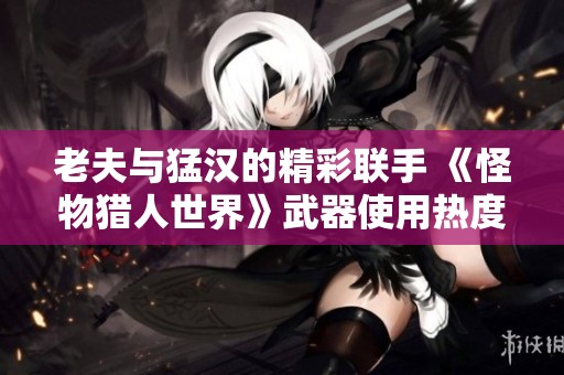 老夫与猛汉的精彩联手 《怪物猎人世界》武器使用热度分析