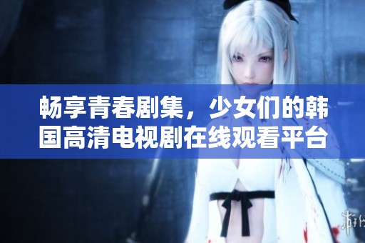 畅享青春剧集，少女们的韩国高清电视剧在线观看平台