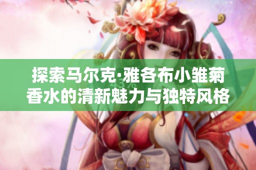 探索马尔克·雅各布小雏菊香水的清新魅力与独特风格