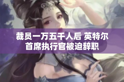 裁员一万五千人后 英特尔首席执行官被迫辞职