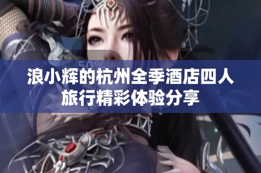 浪小辉的杭州全季酒店四人旅行精彩体验分享
