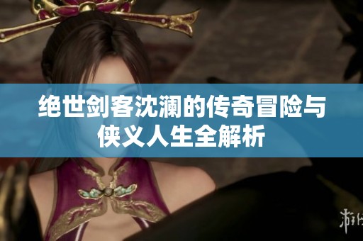 绝世剑客沈澜的传奇冒险与侠义人生全解析