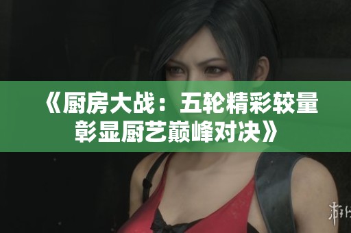 《厨房大战：五轮精彩较量彰显厨艺巅峰对决》