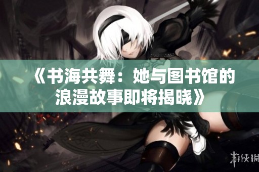 《书海共舞：她与图书馆的浪漫故事即将揭晓》