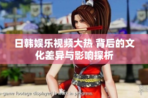 日韩娱乐视频大热 背后的文化差异与影响探析