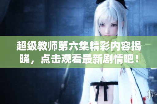 超级教师第六集精彩内容揭晓，点击观看最新剧情吧！