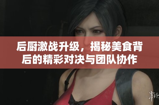 后厨激战升级，揭秘美食背后的精彩对决与团队协作