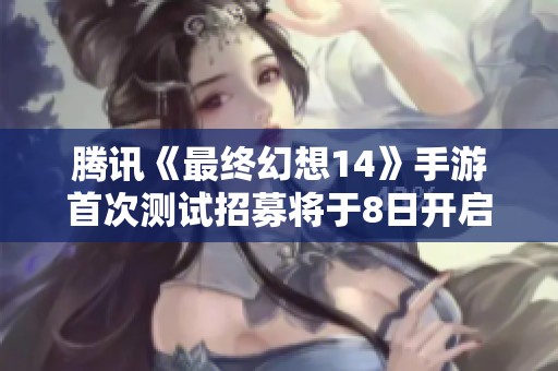 腾讯《最终幻想14》手游首次测试招募将于8日开启，玩家赶紧参与！