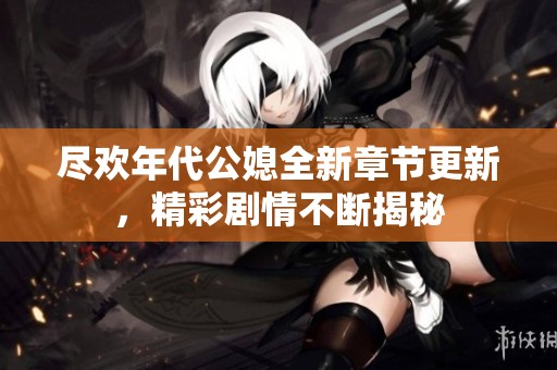 尽欢年代公媳全新章节更新，精彩剧情不断揭秘