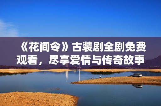 《花间令》古装剧全剧免费观看，尽享爱情与传奇故事的盛宴