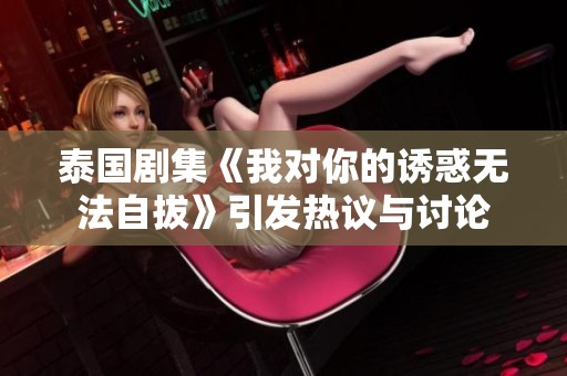 泰国剧集《我对你的诱惑无法自拔》引发热议与讨论
