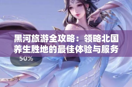 黑河旅游全攻略：领略北国养生胜地的最佳体验与服务