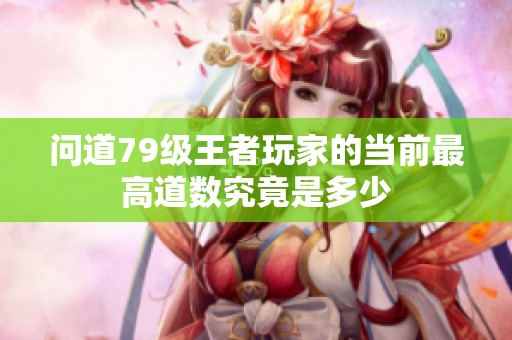 问道79级王者玩家的当前最高道数究竟是多少