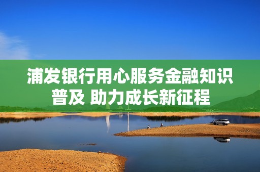浦发银行用心服务金融知识普及 助力成长新征程