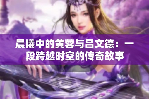 晨曦中的黄蓉与吕文德：一段跨越时空的传奇故事