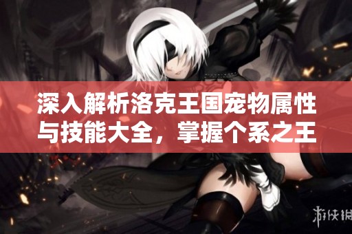 深入解析洛克王国宠物属性与技能大全，掌握个系之王的使用技巧