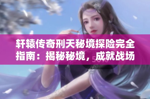 轩辕传奇刑天秘境探险完全指南：揭秘秘境，成就战场霸主