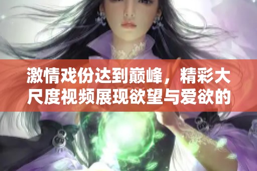 激情戏份达到巅峰，精彩大尺度视频展现欲望与爱欲的碰撞