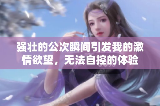 强壮的公次瞬间引发我的激情欲望，无法自控的体验