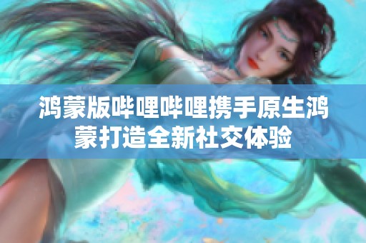 鸿蒙版哔哩哔哩携手原生鸿蒙打造全新社交体验
