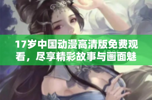17岁中国动漫高清版免费观看，尽享精彩故事与画面魅力