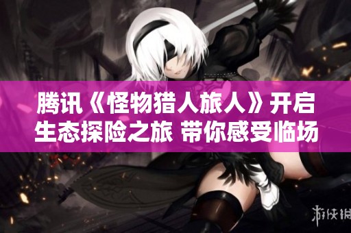 腾讯《怪物猎人旅人》开启生态探险之旅 带你感受临场狩猎的无限乐趣
