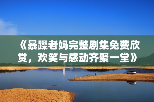 《暴躁老妈完整剧集免费欣赏，欢笑与感动齐聚一堂》