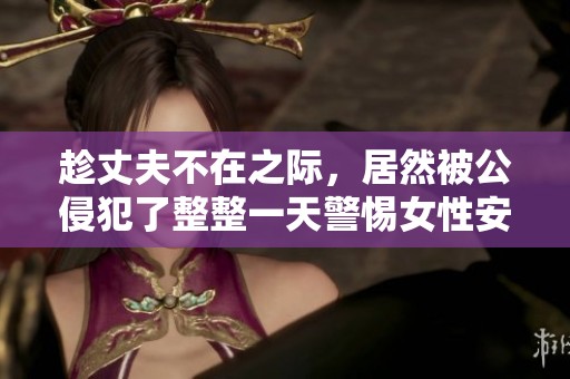 趁丈夫不在之际，居然被公侵犯了整整一天警惕女性安全问题
