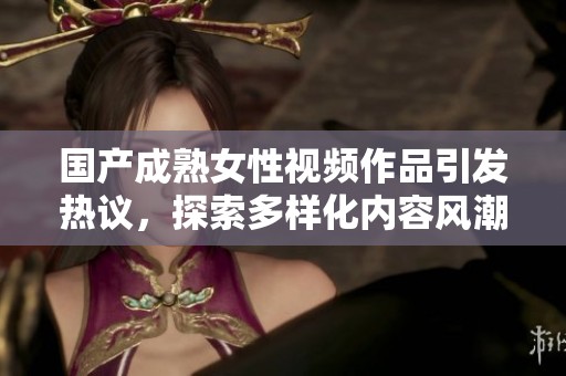 国产成熟女性视频作品引发热议，探索多样化内容风潮